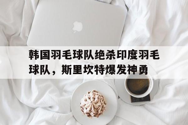 开云官网-韩国羽毛球队绝杀印度羽毛球队,斯里坎特爆发神勇